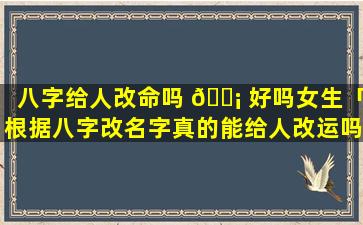 八字给人改命吗 🐡 好吗女生「根据八字改名字真的能给人改运吗」